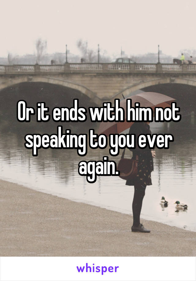 Or it ends with him not speaking to you ever again.