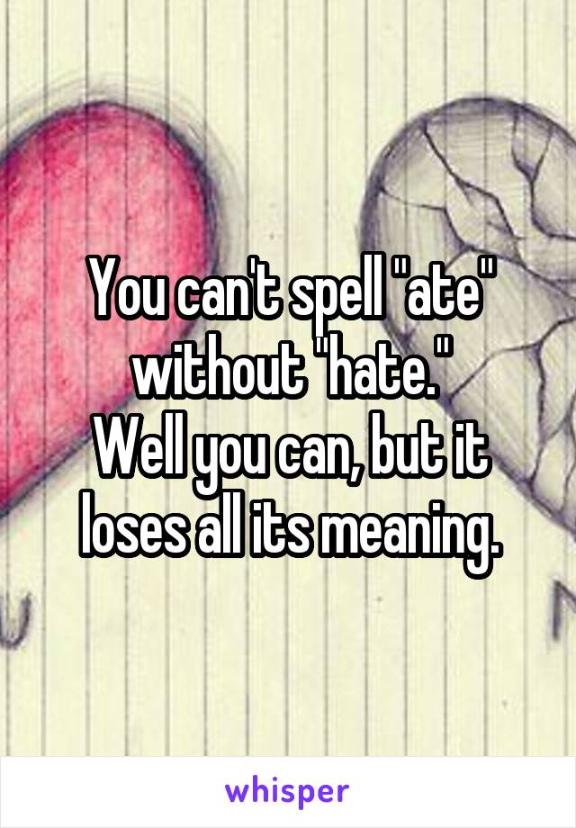 You can't spell "ate" without "hate."
Well you can, but it loses all its meaning.