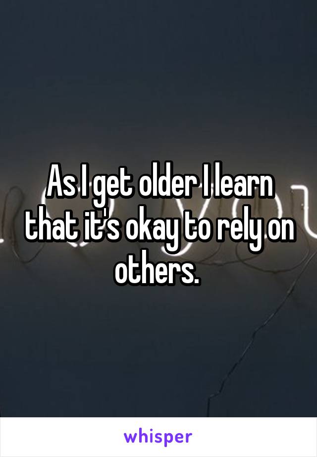 As I get older I learn that it's okay to rely on others. 