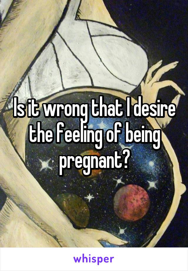 Is it wrong that I desire the feeling of being pregnant?