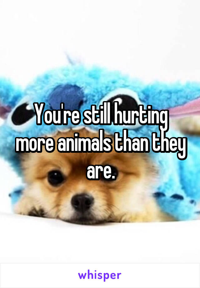 You're still hurting more animals than they are.