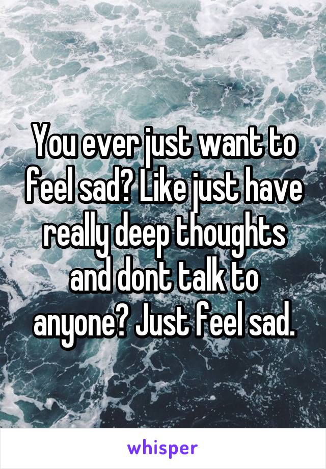 You ever just want to feel sad? Like just have really deep thoughts and dont talk to anyone? Just feel sad.