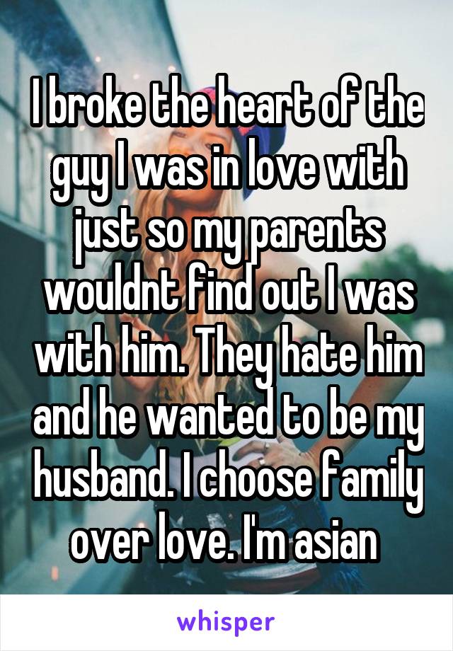 I broke the heart of the guy I was in love with just so my parents wouldnt find out I was with him. They hate him and he wanted to be my husband. I choose family over love. I'm asian 