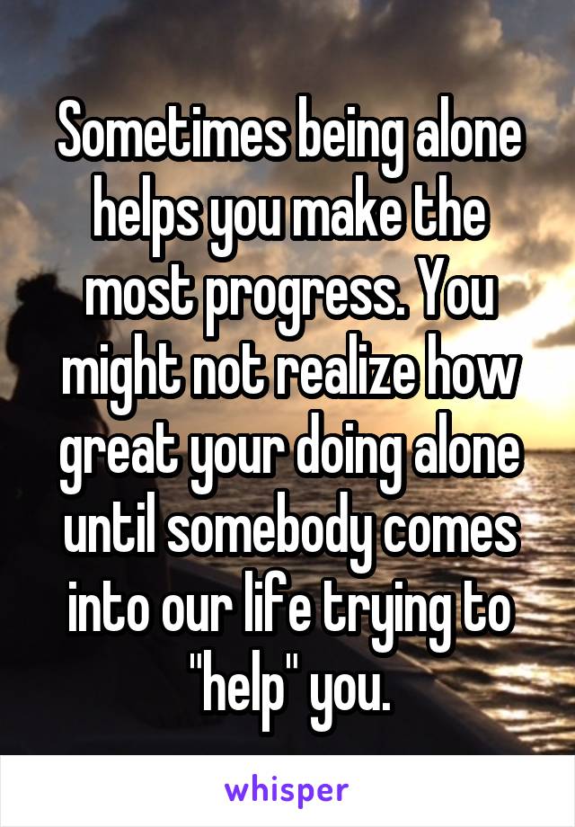 Sometimes being alone helps you make the most progress. You might not realize how great your doing alone until somebody comes into our life trying to "help" you.