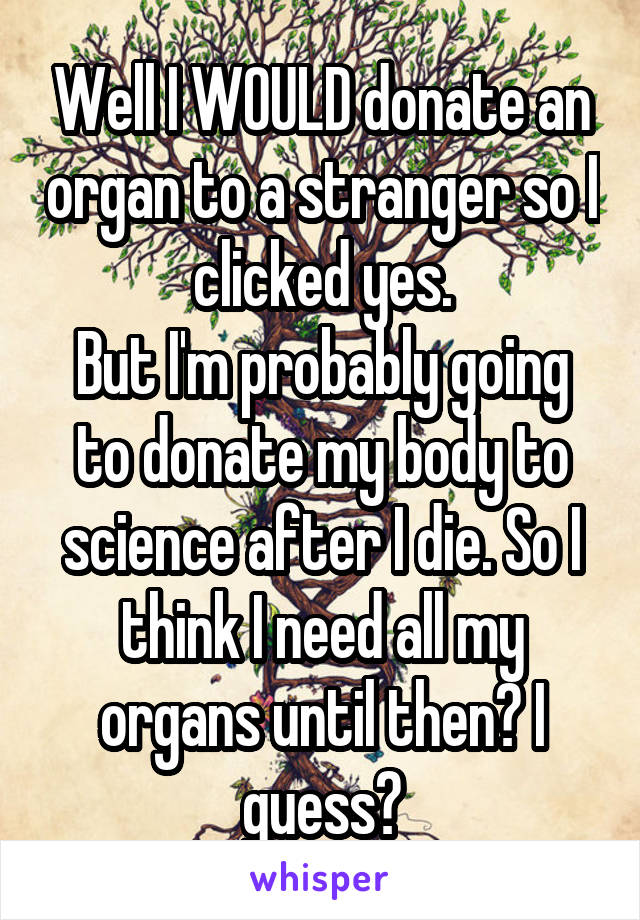 Well I WOULD donate an organ to a stranger so I clicked yes.
But I'm probably going to donate my body to science after I die. So I think I need all my organs until then? I guess?