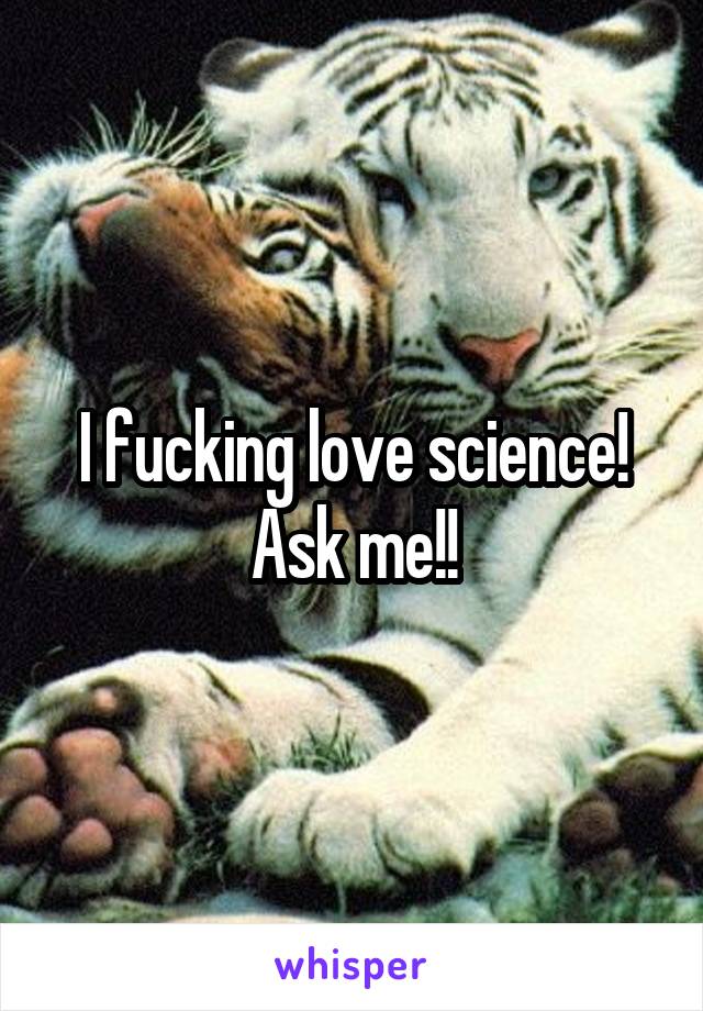 I fucking love science! Ask me!!