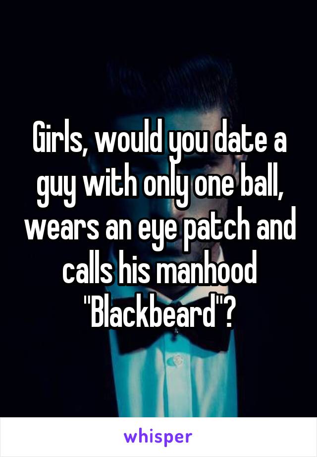 Girls, would you date a guy with only one ball, wears an eye patch and calls his manhood "Blackbeard"?