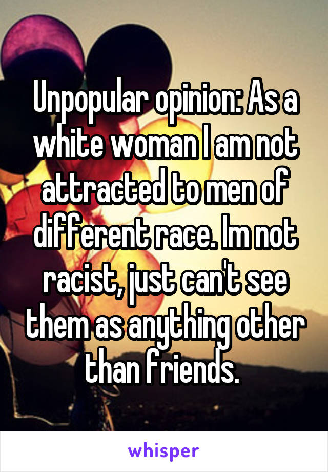 Unpopular opinion: As a white woman I am not attracted to men of different race. Im not racist, just can't see them as anything other than friends. 