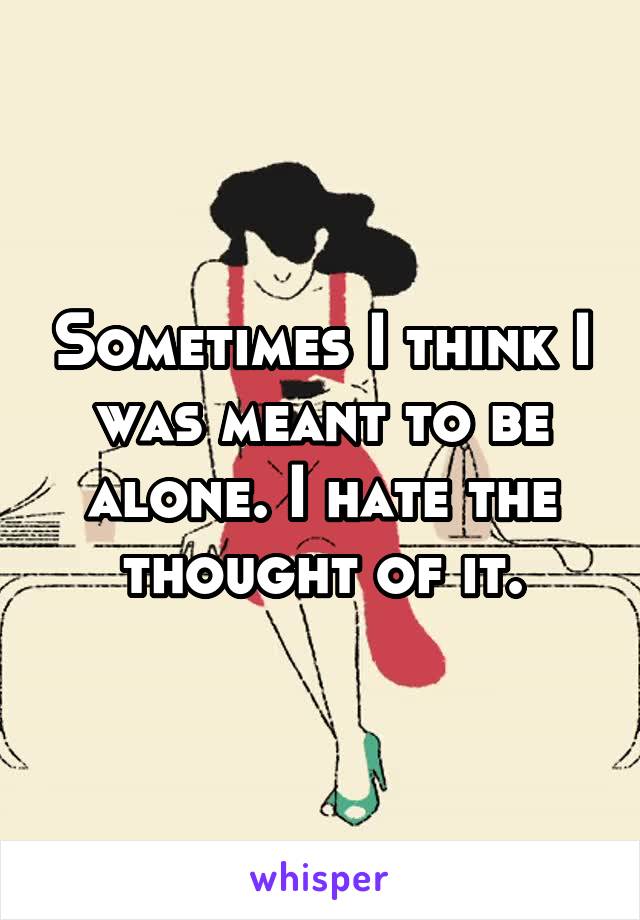 Sometimes I think I was meant to be alone. I hate the thought of it.