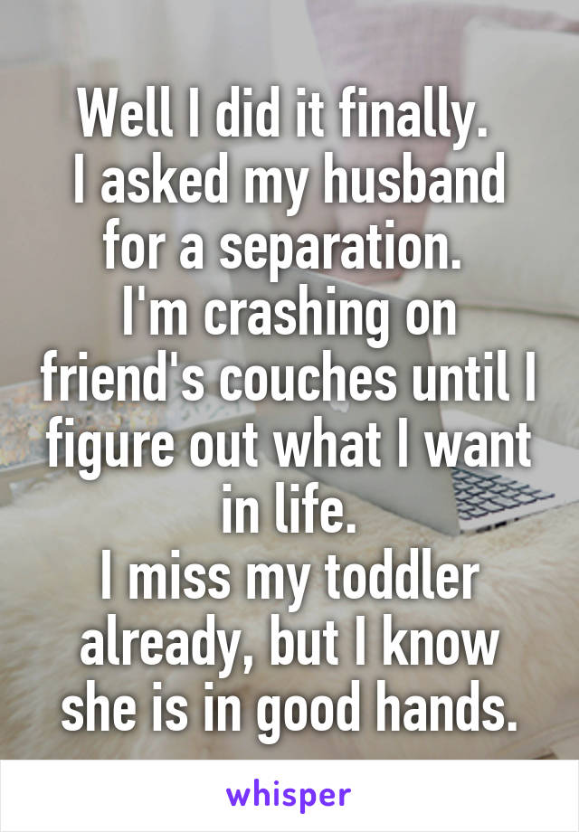 Well I did it finally. 
I asked my husband for a separation. 
I'm crashing on friend's couches until I figure out what I want in life.
I miss my toddler already, but I know she is in good hands.