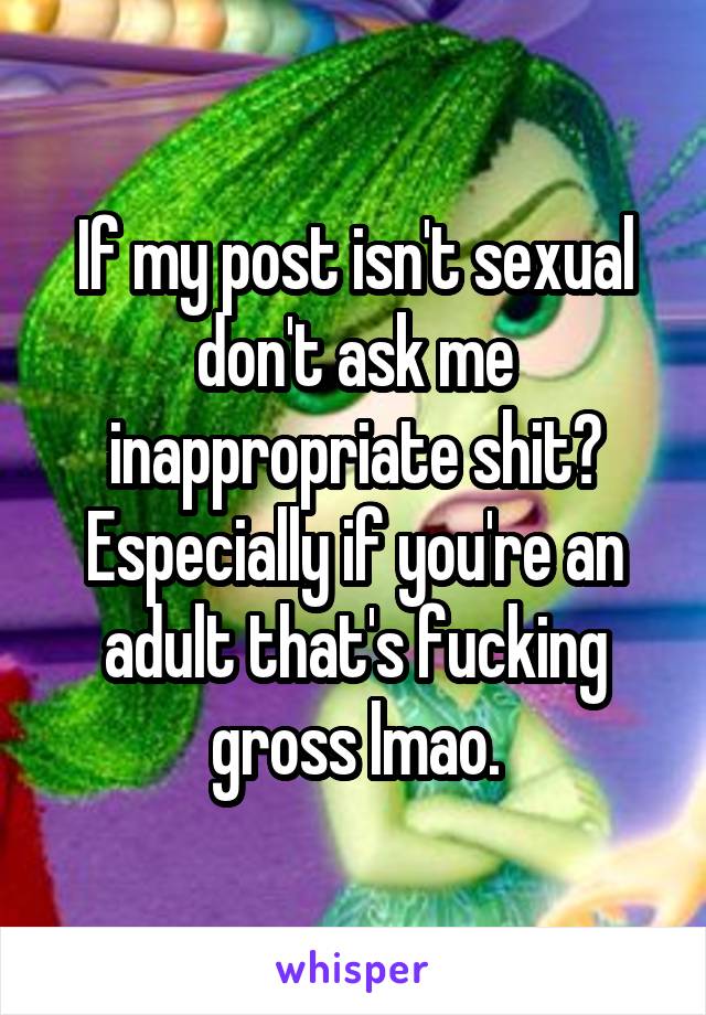 If my post isn't sexual don't ask me inappropriate shit? Especially if you're an adult that's fucking gross lmao.