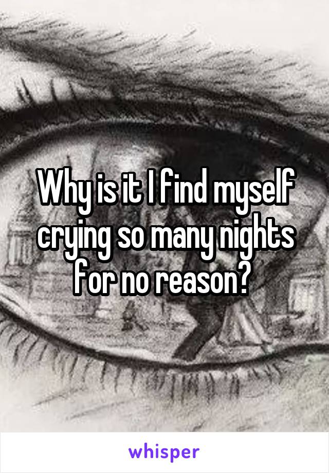 Why is it I find myself crying so many nights for no reason? 