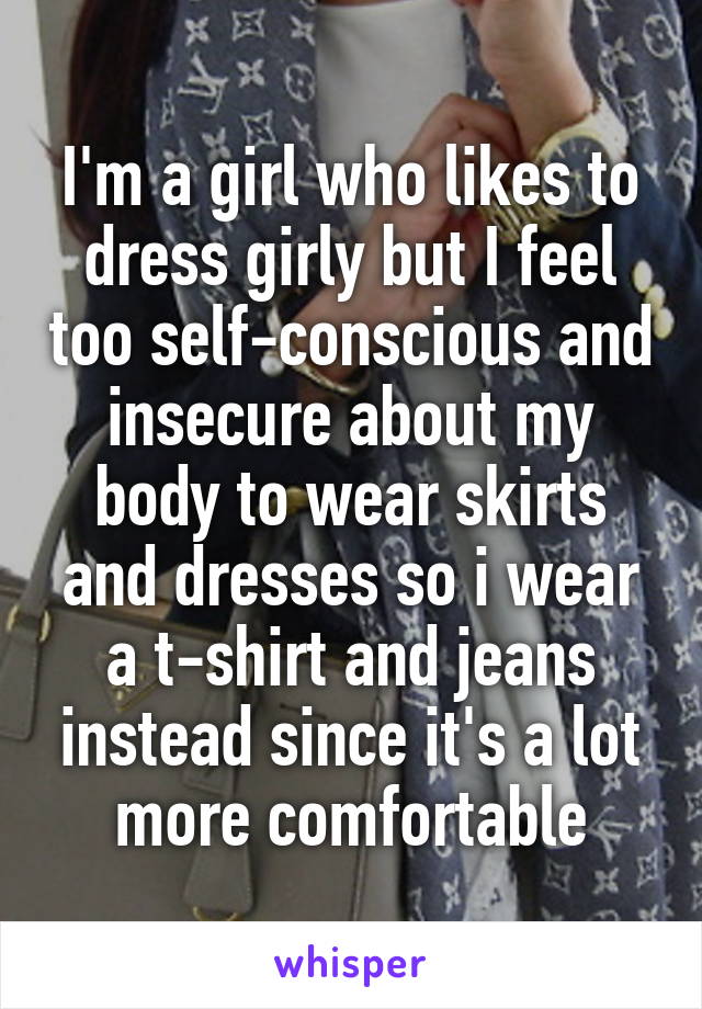 I'm a girl who likes to dress girly but I feel too self-conscious and insecure about my body to wear skirts and dresses so i wear a t-shirt and jeans instead since it's a lot more comfortable