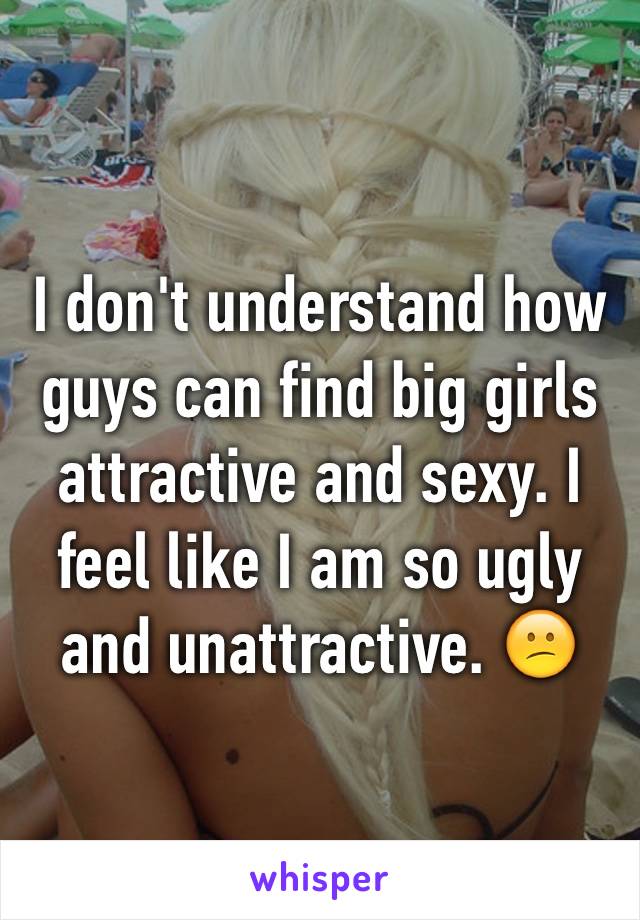 I don't understand how guys can find big girls attractive and sexy. I feel like I am so ugly and unattractive. 😕