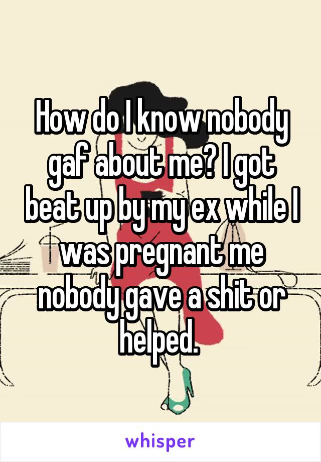 How do I know nobody gaf about me? I got beat up by my ex while I was pregnant me nobody gave a shit or helped. 