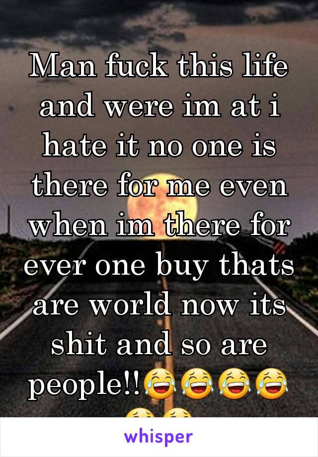 Man fuck this life and were im at i hate it no one is there for me even when im there for ever one buy thats are world now its shit and so are people!!😂😂😂😂😂😂