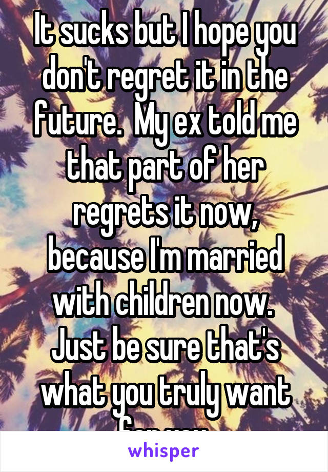 It sucks but I hope you don't regret it in the future.  My ex told me that part of her regrets it now, because I'm married with children now.  Just be sure that's what you truly want for you.