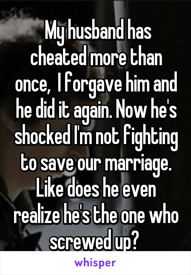  My husband has cheated more than once,  I forgave him and he did it again. Now he's shocked I'm not fighting to save our marriage. Like does he even realize he's the one who screwed up? 