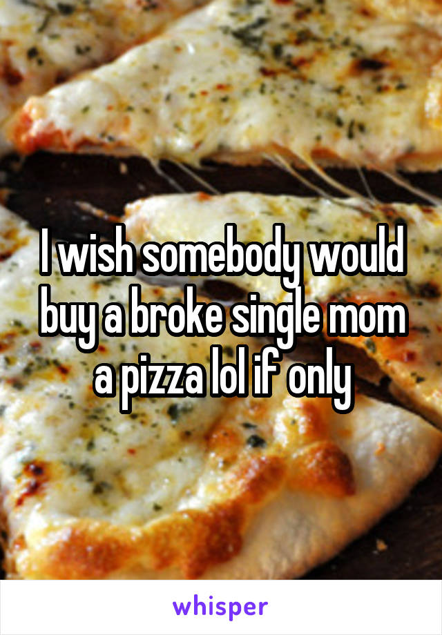 I wish somebody would buy a broke single mom a pizza lol if only