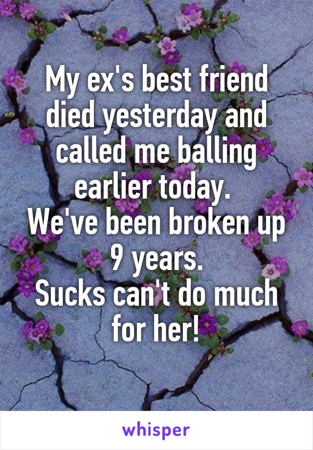 My ex's best friend died yesterday and called me balling earlier today. 
We've been broken up 9 years.
Sucks can't do much for her!
