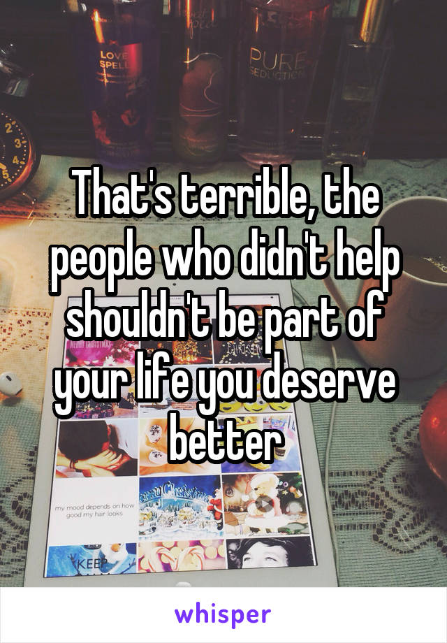 That's terrible, the people who didn't help shouldn't be part of your life you deserve better