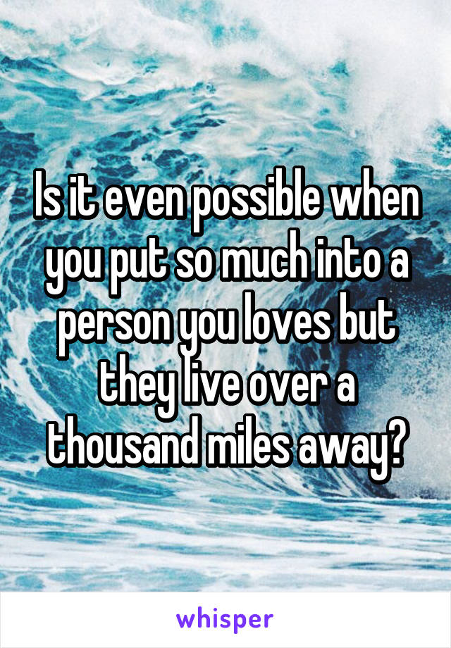 Is it even possible when you put so much into a person you loves but they live over a thousand miles away?