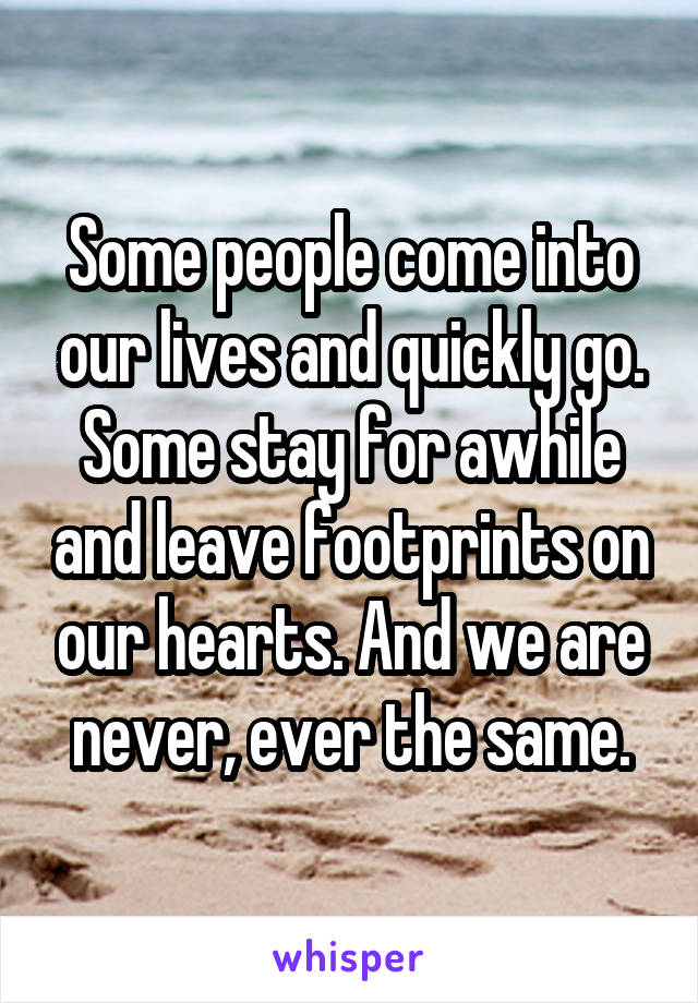 Some people come into our lives and quickly go. Some stay for awhile and leave footprints on our hearts. And we are never, ever the same.