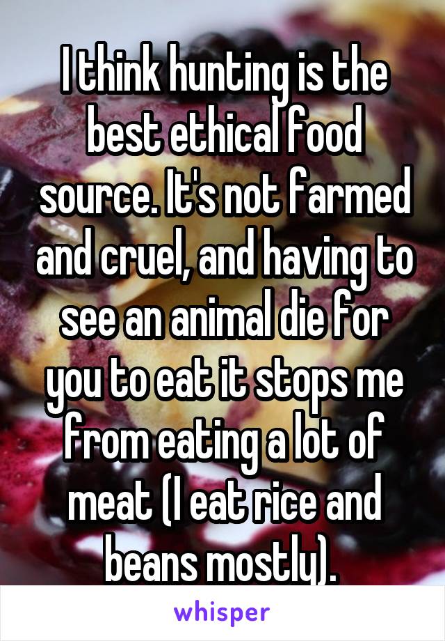 I think hunting is the best ethical food source. It's not farmed and cruel, and having to see an animal die for you to eat it stops me from eating a lot of meat (I eat rice and beans mostly). 