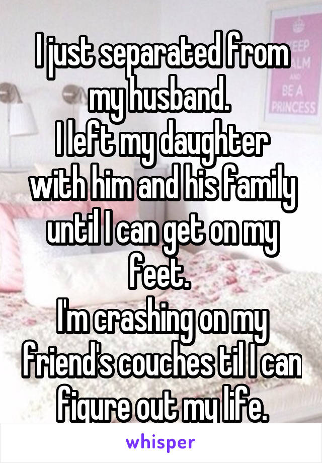 I just separated from my husband. 
I left my daughter with him and his family until I can get on my feet. 
I'm crashing on my friend's couches til I can figure out my life.