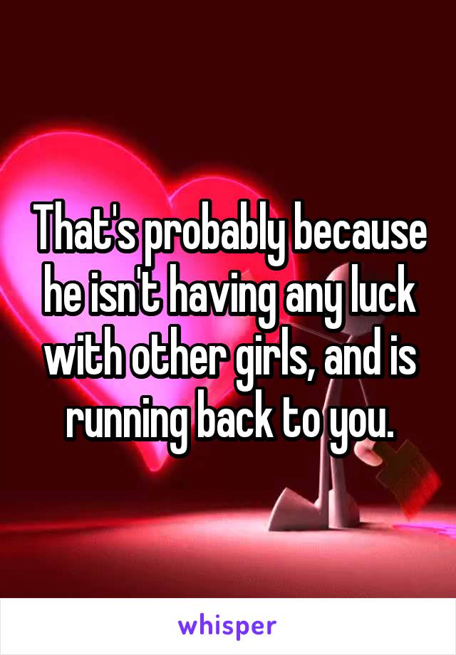 That's probably because he isn't having any luck with other girls, and is running back to you.