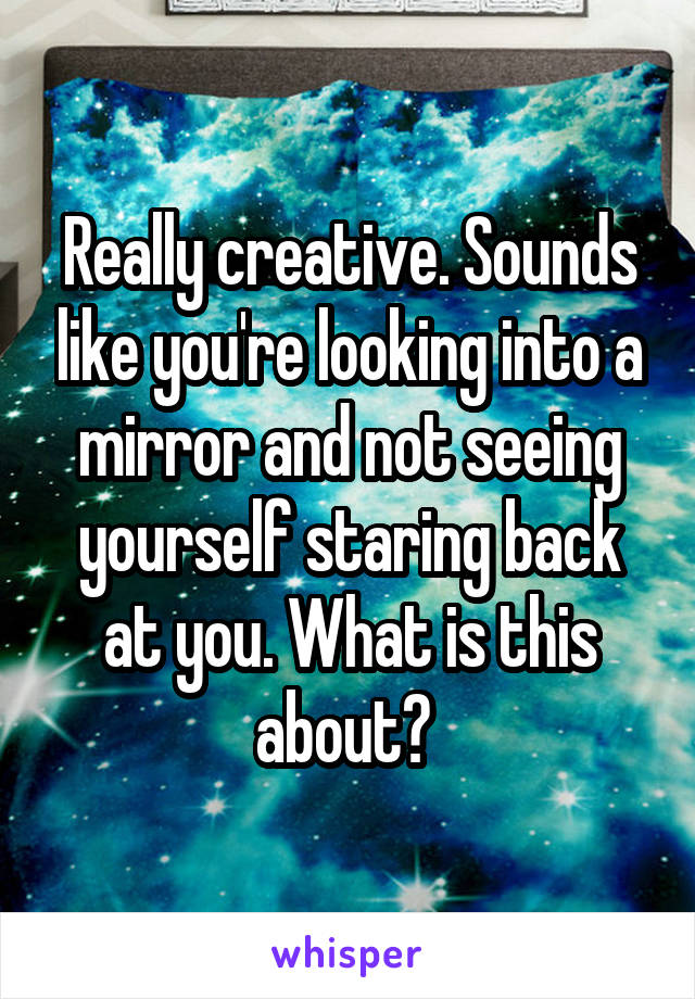 Really creative. Sounds like you're looking into a mirror and not seeing yourself staring back at you. What is this about? 