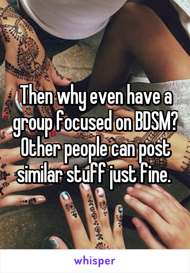 Then why even have a group focused on BDSM? Other people can post similar stuff just fine. 