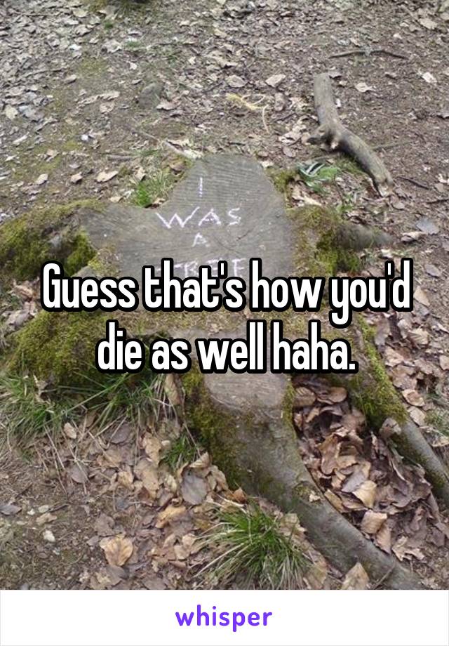 Guess that's how you'd die as well haha.