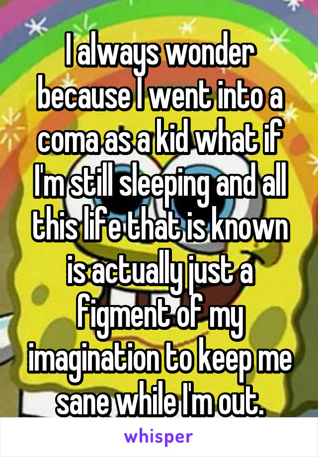 I always wonder because I went into a coma as a kid what if I'm still sleeping and all this life that is known is actually just a figment of my imagination to keep me sane while I'm out.