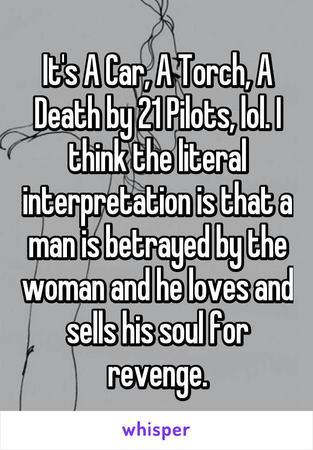 It's A Car, A Torch, A Death by 21 Pilots, lol. I think the literal interpretation is that a man is betrayed by the woman and he loves and sells his soul for revenge.