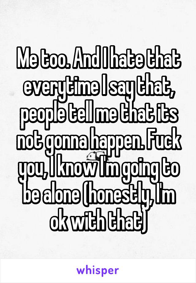 Me too. And I hate that everytime I say that, people tell me that its not gonna happen. Fuck you, I know I'm going to be alone (honestly, I'm ok with that)