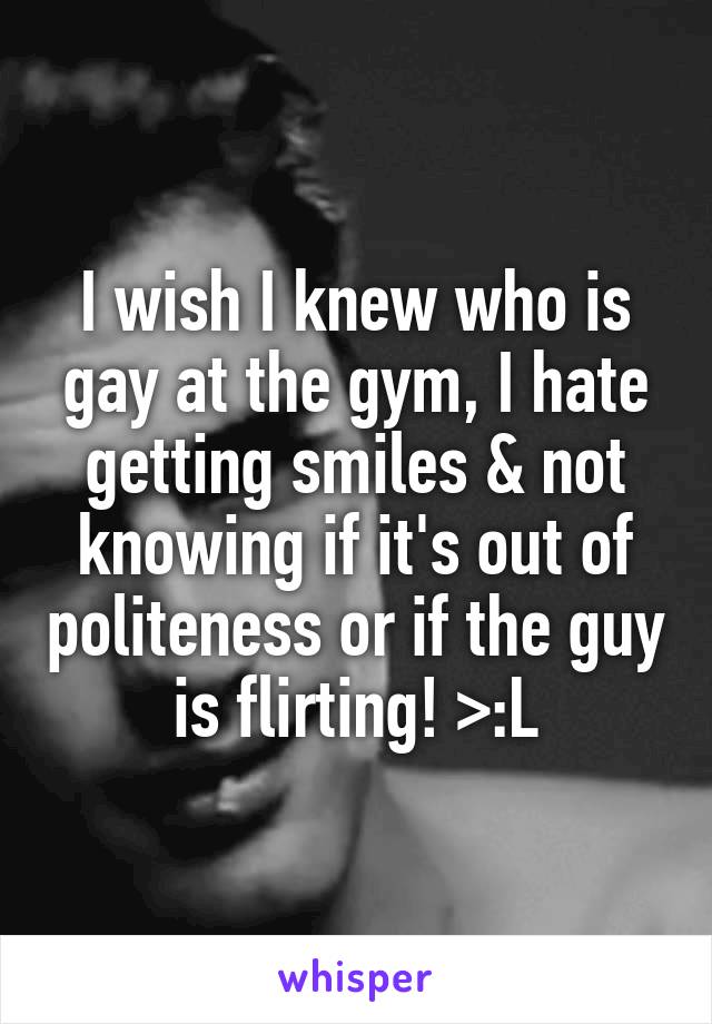 I wish I knew who is gay at the gym, I hate getting smiles & not knowing if it's out of politeness or if the guy is flirting! >:L