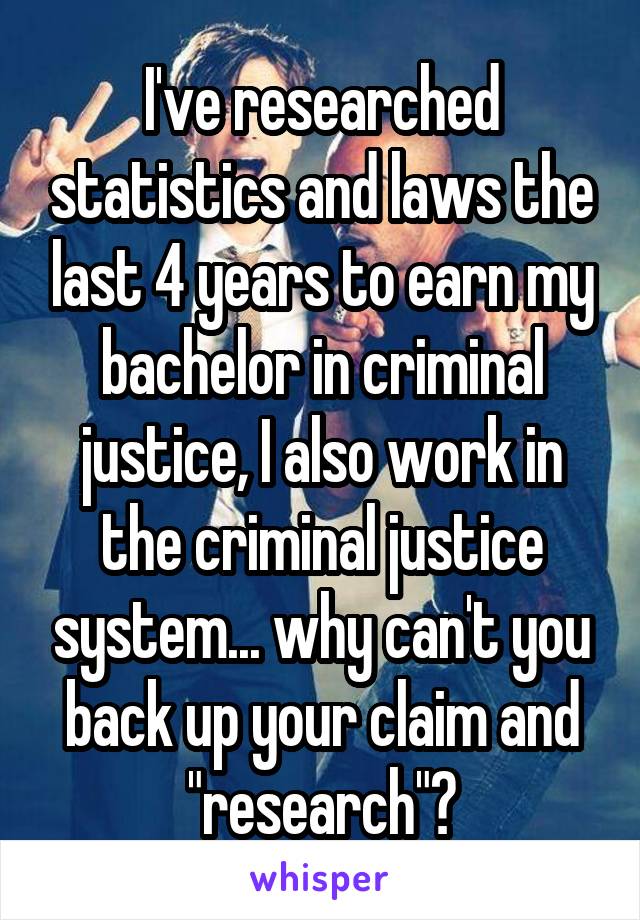 I've researched statistics and laws the last 4 years to earn my bachelor in criminal justice, I also work in the criminal justice system... why can't you back up your claim and "research"?