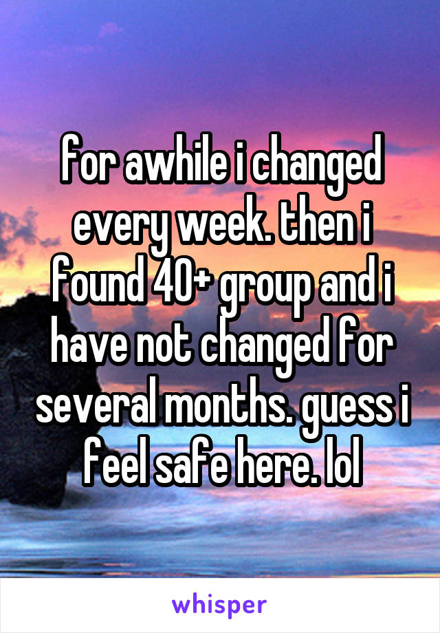 for awhile i changed every week. then i found 40+ group and i have not changed for several months. guess i feel safe here. lol