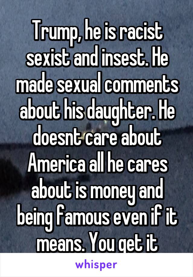 Trump, he is racist sexist and insest. He made sexual comments about his daughter. He doesnt care about America all he cares about is money and being famous even if it means. You get it