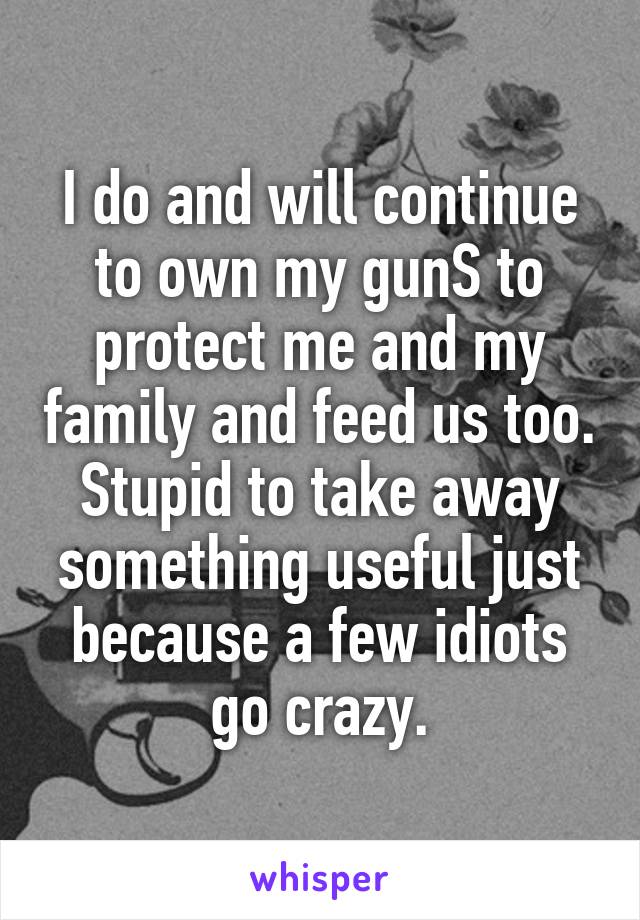 I do and will continue to own my gunS to protect me and my family and feed us too. Stupid to take away something useful just because a few idiots go crazy.