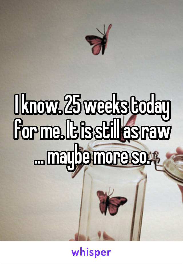 I know. 25 weeks today for me. It is still as raw ... maybe more so.