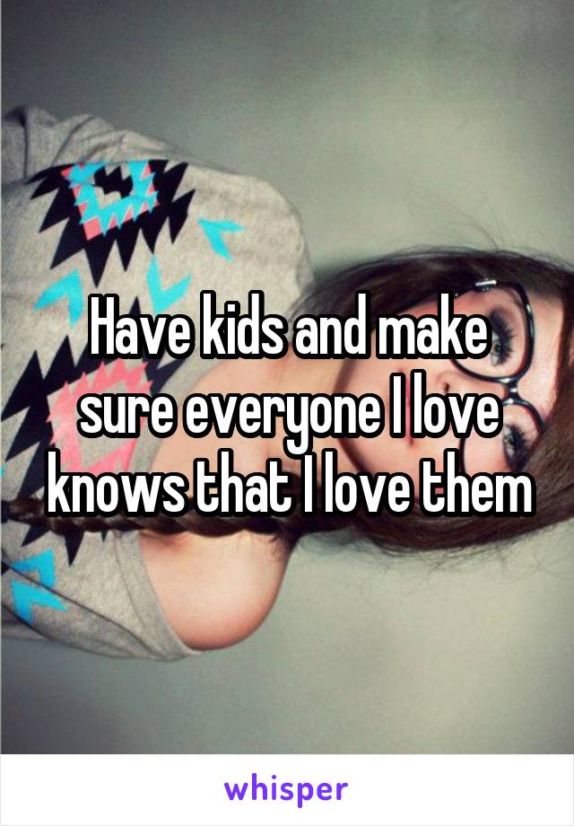 Have kids and make sure everyone I love knows that I love them