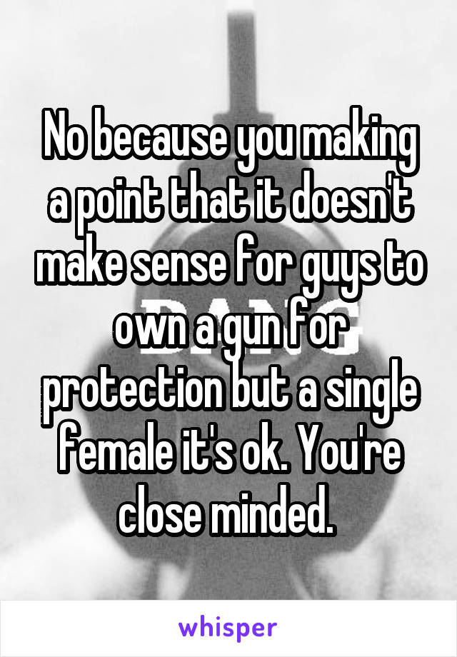 No because you making a point that it doesn't make sense for guys to own a gun for protection but a single female it's ok. You're close minded. 