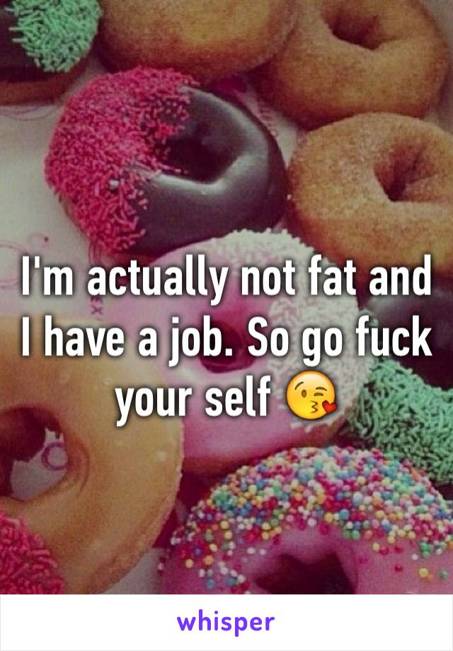 I'm actually not fat and I have a job. So go fuck your self 😘
