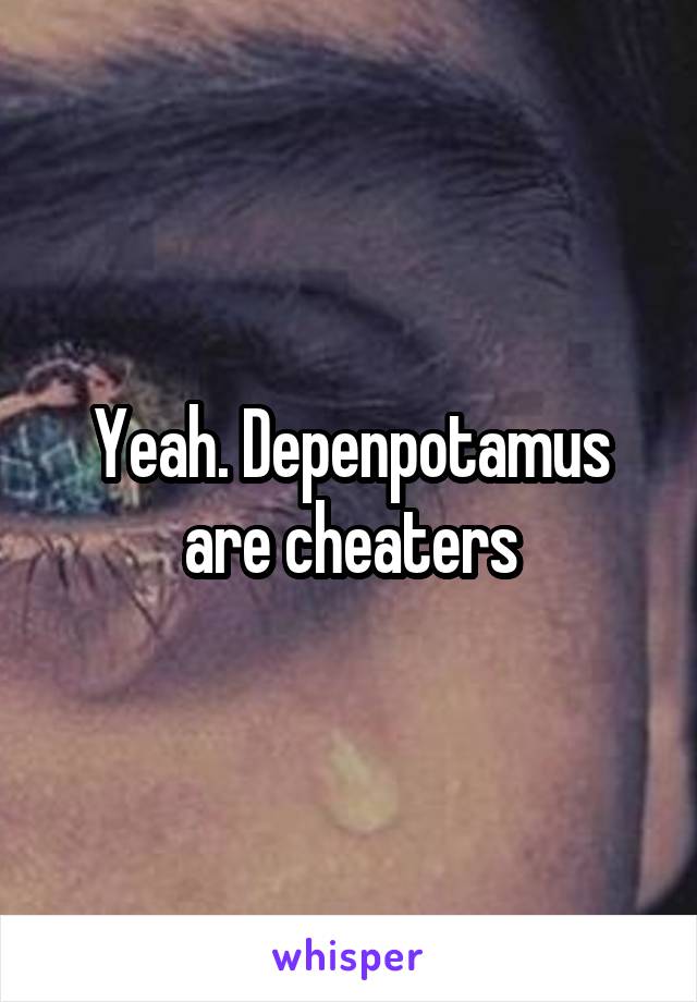 Yeah. Depenpotamus are cheaters