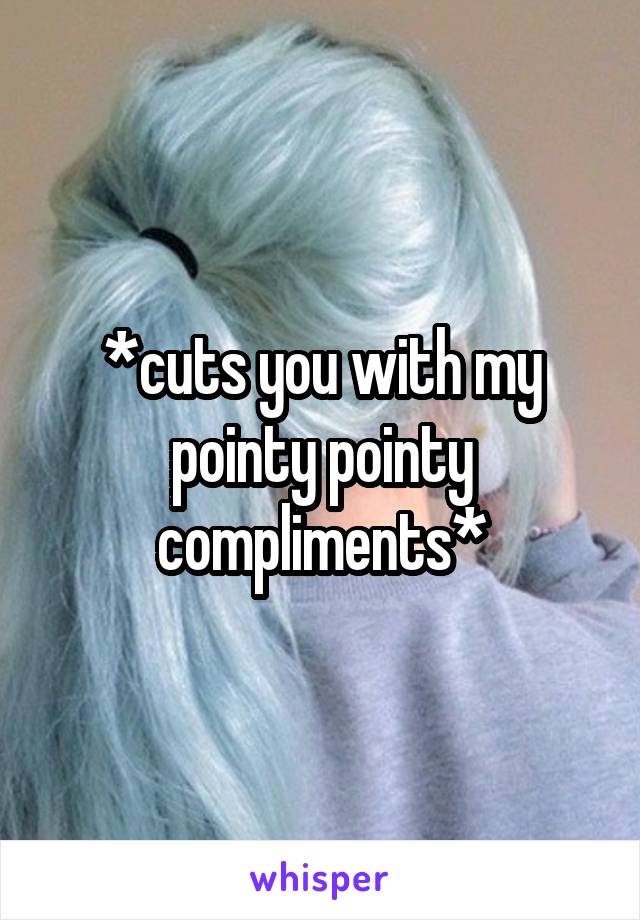 *cuts you with my pointy pointy compliments*