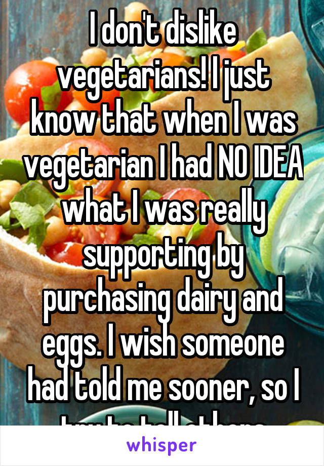 I don't dislike vegetarians! I just know that when I was vegetarian I had NO IDEA what I was really supporting by purchasing dairy and eggs. I wish someone had told me sooner, so I try to tell others