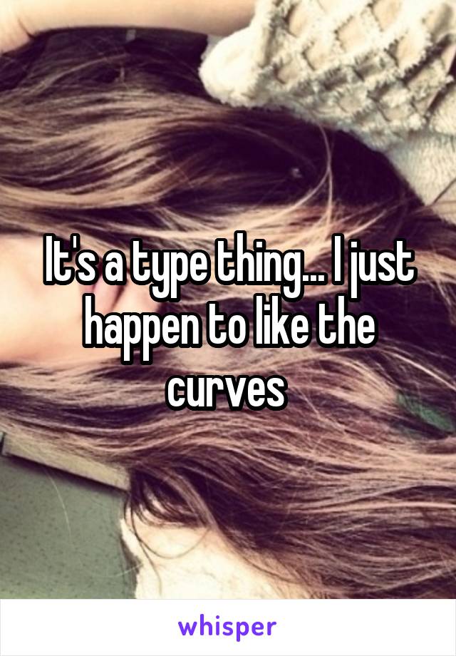 It's a type thing... I just happen to like the curves 