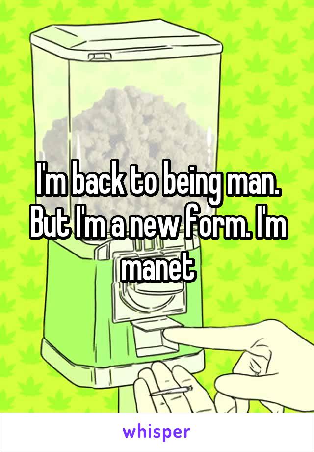 I'm back to being man. But I'm a new form. I'm manet